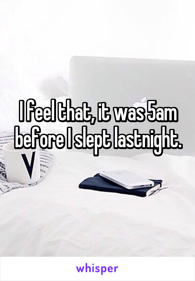 I feel that, it was 5am before I slept lastnight.
