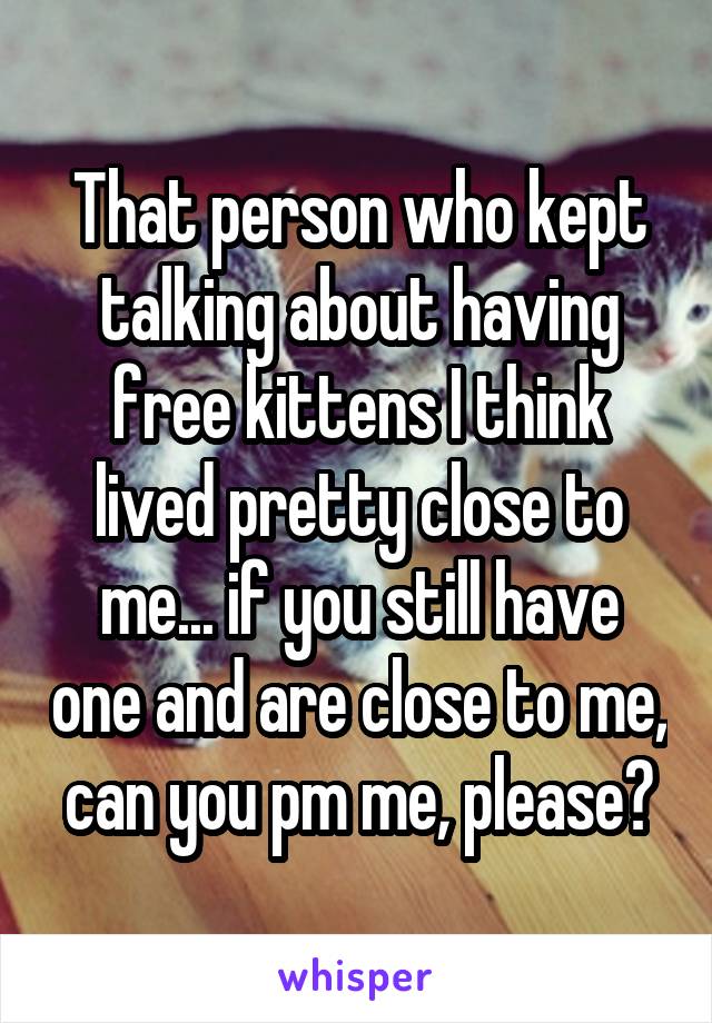 That person who kept talking about having free kittens I think lived pretty close to me... if you still have one and are close to me, can you pm me, please?