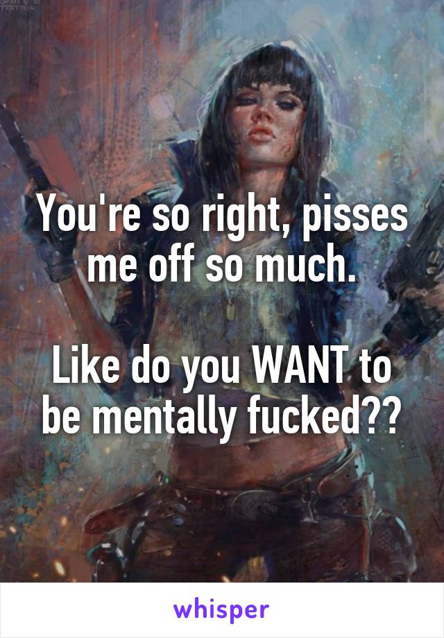 You're so right, pisses me off so much.

Like do you WANT to be mentally fucked??