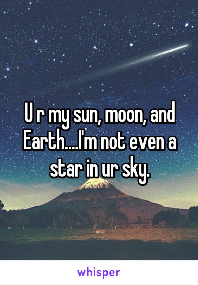 U r my sun, moon, and Earth....I'm not even a star in ur sky.
