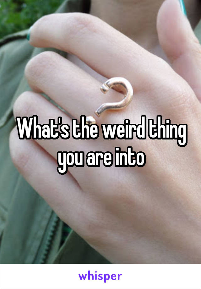 What's the weird thing you are into