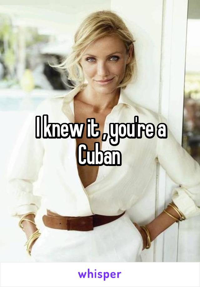 I knew it , you're a Cuban 