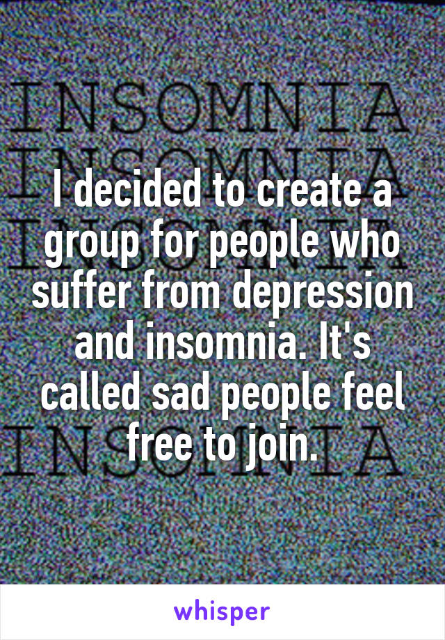 I decided to create a group for people who suffer from depression and insomnia. It's called sad people feel free to join.