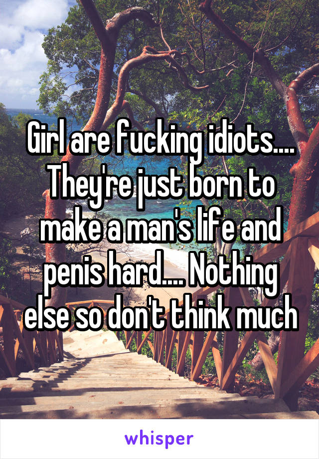 Girl are fucking idiots.... They're just born to make a man's life and penis hard.... Nothing else so don't think much