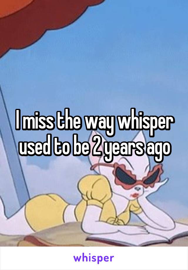 I miss the way whisper used to be 2 years ago