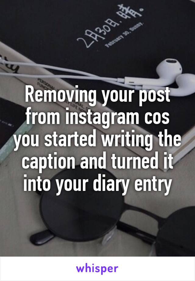 Removing your post from instagram cos you started writing the caption and turned it into your diary entry
