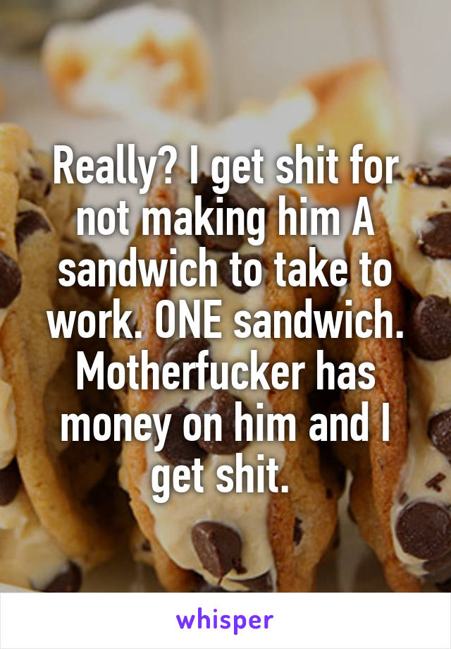 Really? I get shit for not making him A sandwich to take to work. ONE sandwich. Motherfucker has money on him and I get shit. 