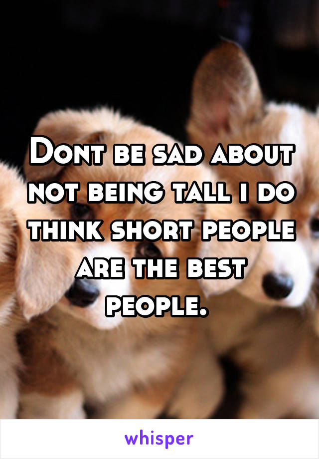 Dont be sad about not being tall i do think short people are the best people. 