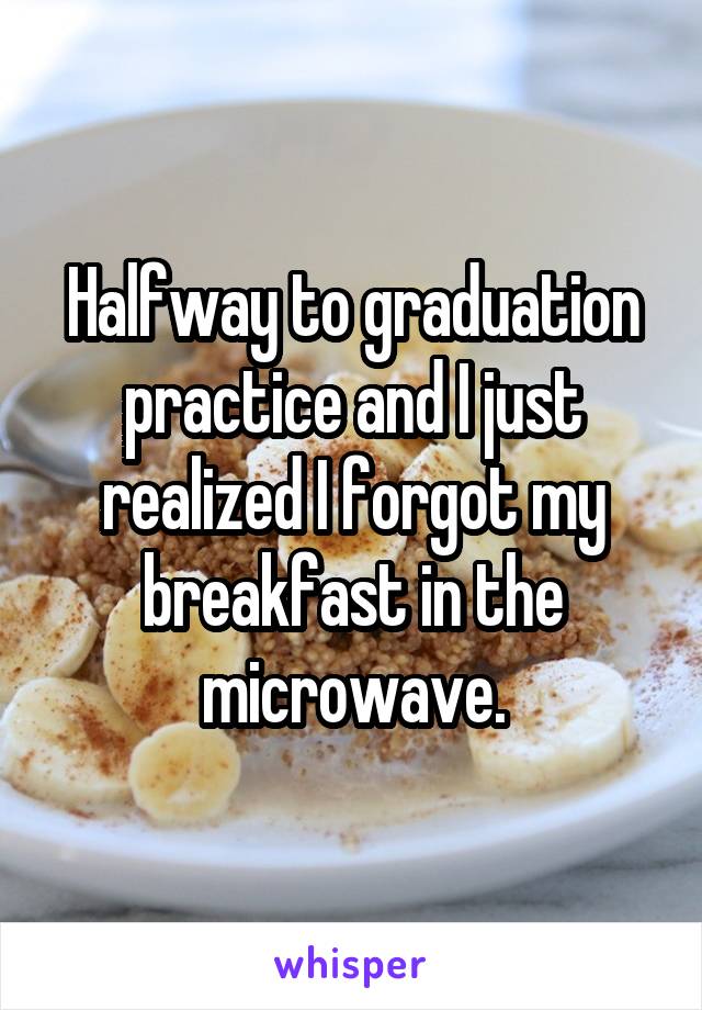 Halfway to graduation practice and I just realized I forgot my breakfast in the microwave.