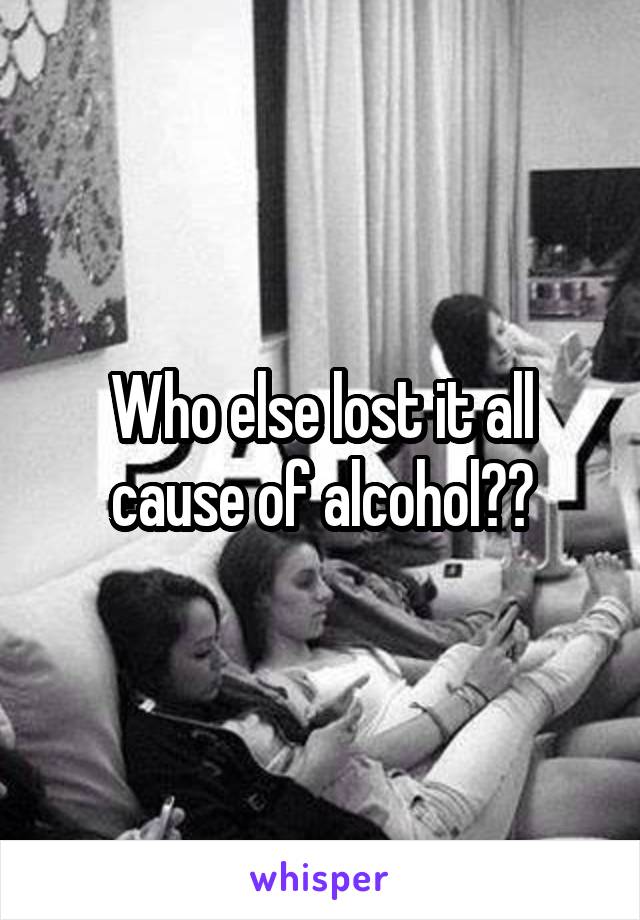 Who else lost it all cause of alcohol??