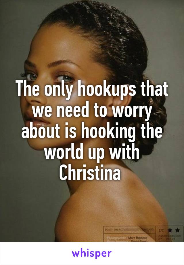 The only hookups that we need to worry about is hooking the world up with Christina 