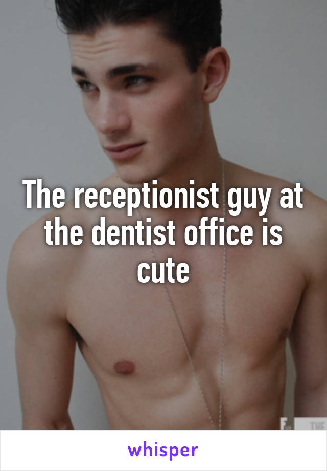 The receptionist guy at the dentist office is cute