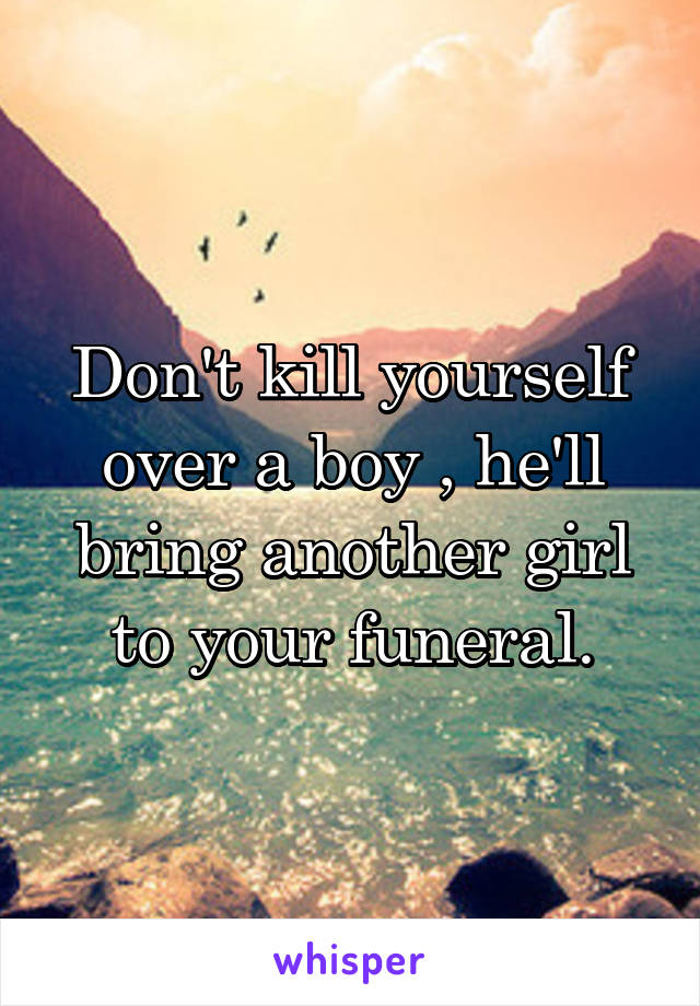 Don't kill yourself over a boy , he'll bring another girl to your funeral.