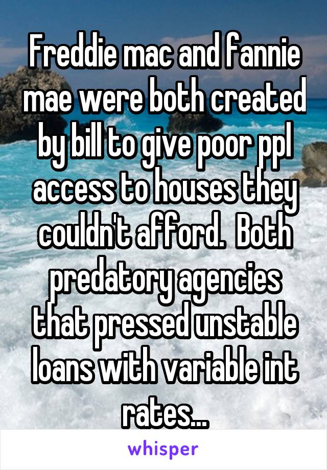 Freddie mac and fannie mae were both created by bill to give poor ppl access to houses they couldn't afford.  Both predatory agencies that pressed unstable loans with variable int rates...