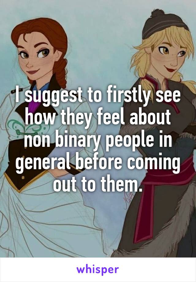 I suggest to firstly see how they feel about non binary people in general before coming out to them.