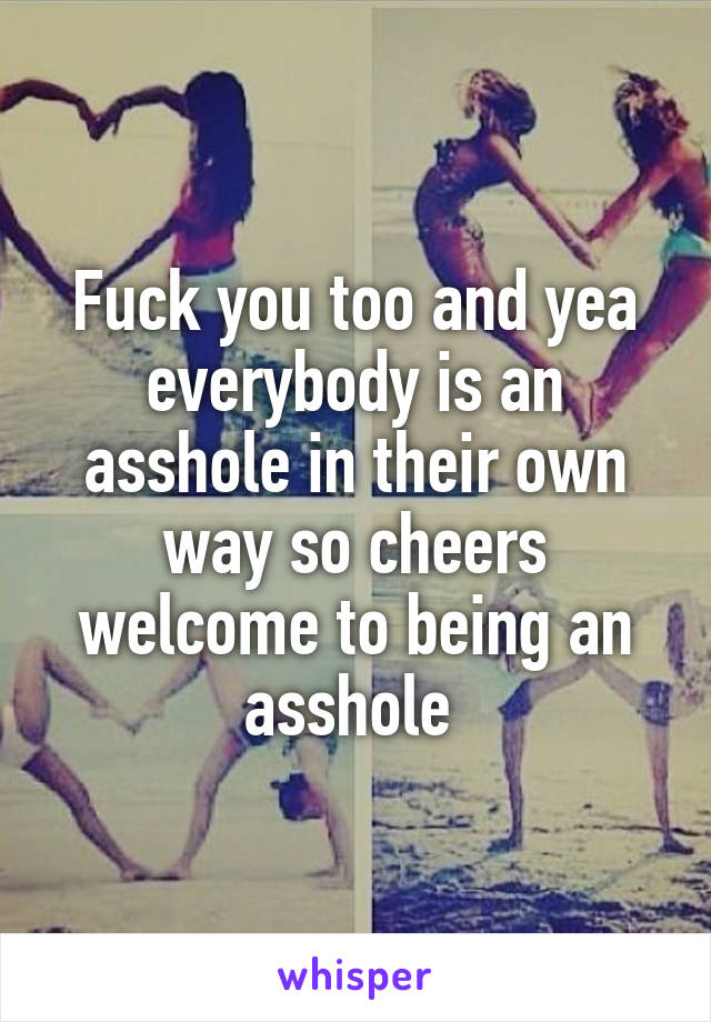 Fuck you too and yea everybody is an asshole in their own way so cheers welcome to being an asshole 