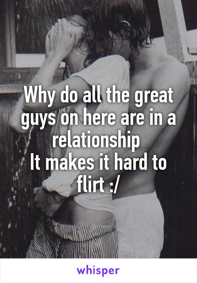 Why do all the great guys on here are in a relationship 
It makes it hard to flirt :/