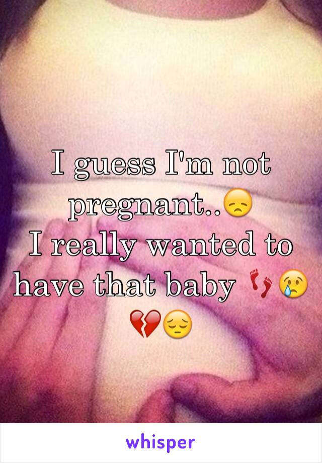 I guess I'm not pregnant..😞 
I really wanted to have that baby 👣😢💔😔