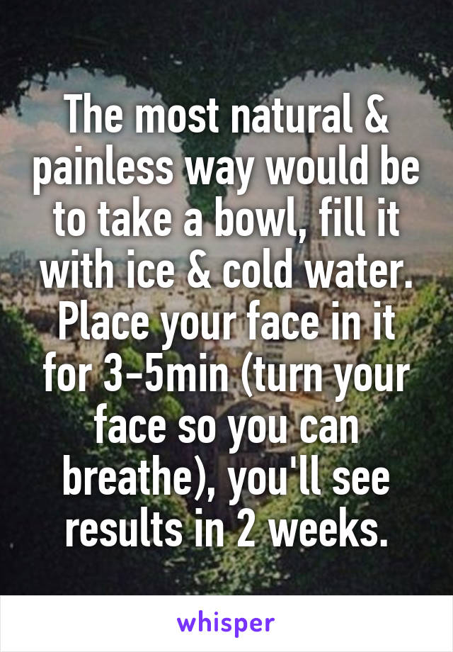 The most natural & painless way would be to take a bowl, fill it with ice & cold water.
Place your face in it for 3-5min (turn your face so you can breathe), you'll see results in 2 weeks.