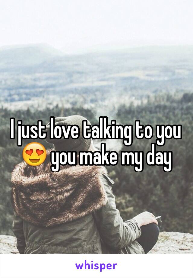I just love talking to you 😍 you make my day