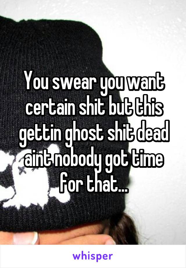 You swear you want certain shit but this gettin ghost shit dead aint nobody got time for that...