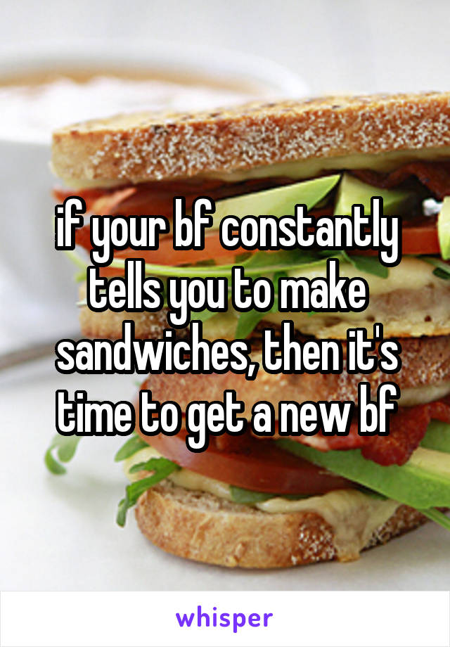 if your bf constantly tells you to make sandwiches, then it's time to get a new bf