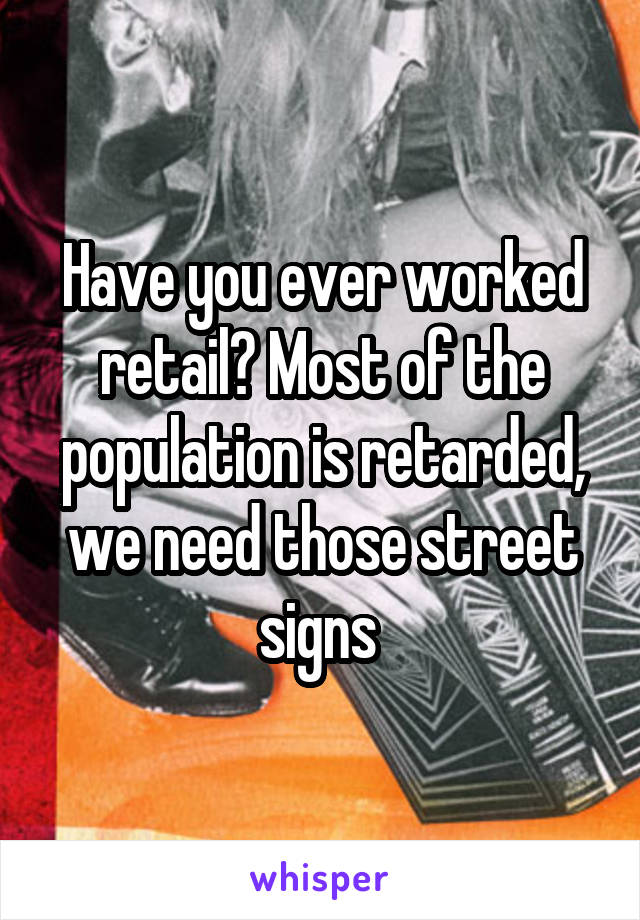 Have you ever worked retail? Most of the population is retarded, we need those street signs 