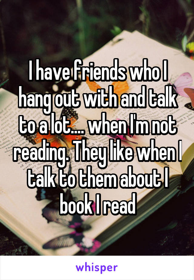 I have friends who I hang out with and talk to a lot.... when I'm not reading. They like when I talk to them about I book I read