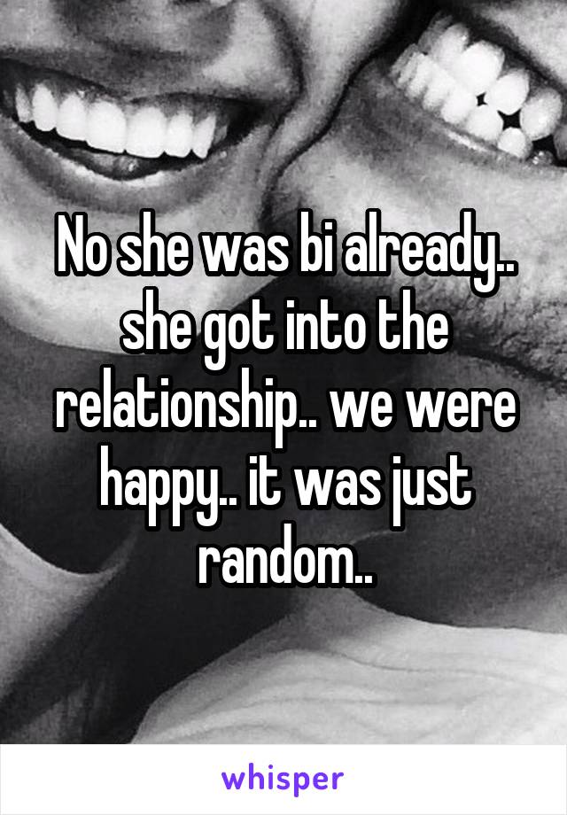 No she was bi already.. she got into the relationship.. we were happy.. it was just random..