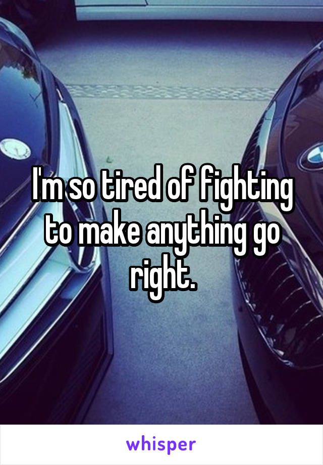 I'm so tired of fighting to make anything go right.