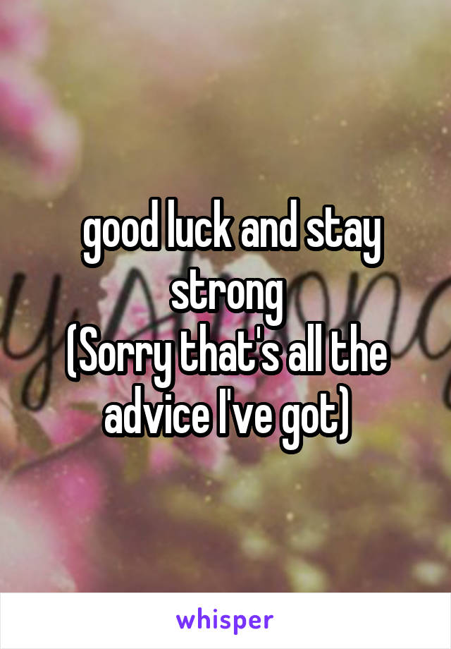  good luck and stay strong
(Sorry that's all the advice I've got)