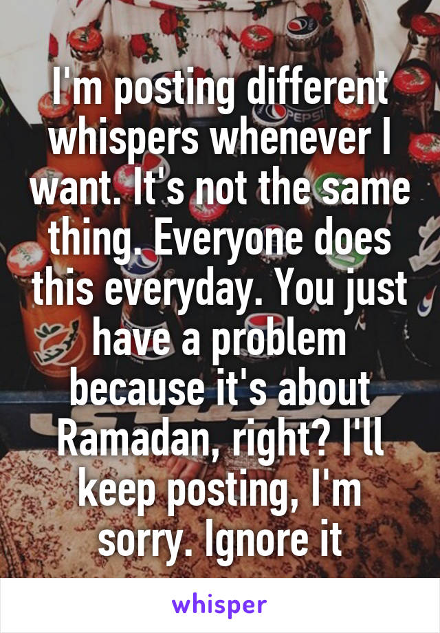 I'm posting different whispers whenever I want. It's not the same thing. Everyone does this everyday. You just have a problem because it's about Ramadan, right? I'll keep posting, I'm sorry. Ignore it