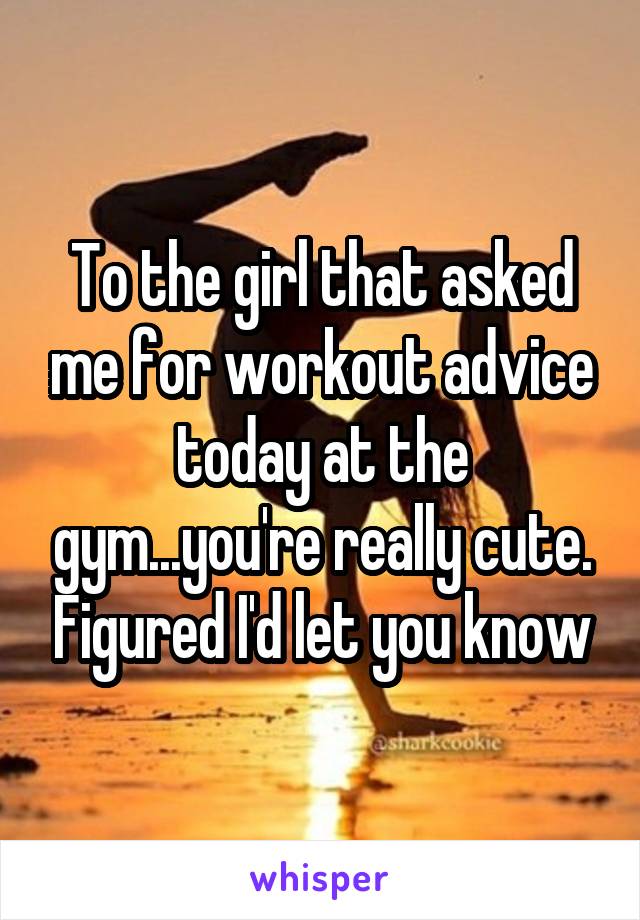 To the girl that asked me for workout advice today at the gym...you're really cute. Figured I'd let you know