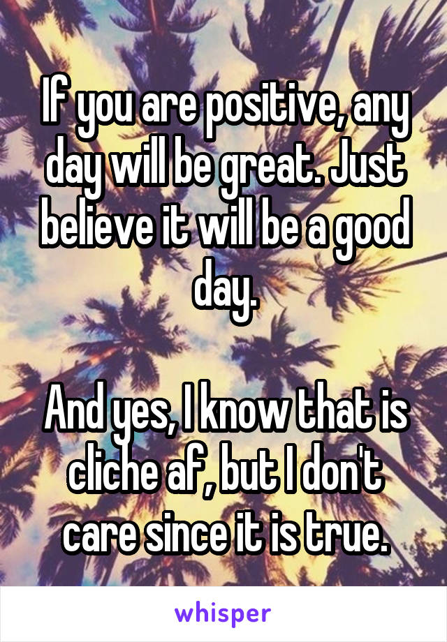 If you are positive, any day will be great. Just believe it will be a good day.

And yes, I know that is cliche af, but I don't care since it is true.