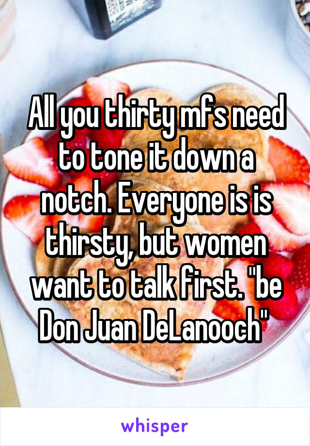 All you thirty mfs need to tone it down a notch. Everyone is is thirsty, but women want to talk first. "be Don Juan DeLanooch" 