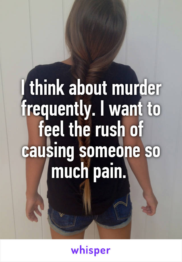 I think about murder frequently. I want to feel the rush of causing someone so much pain. 