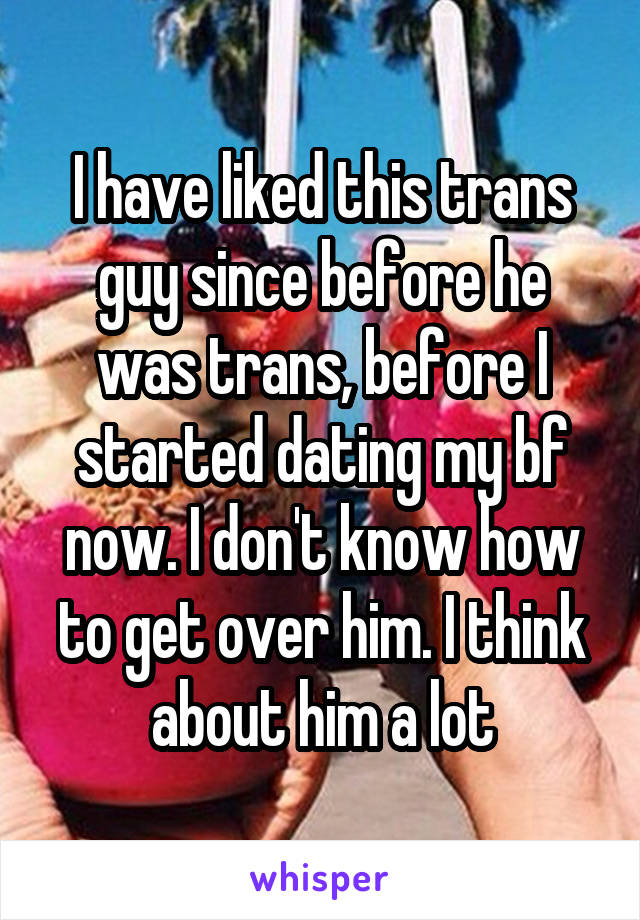 I have liked this trans guy since before he was trans, before I started dating my bf now. I don't know how to get over him. I think about him a lot