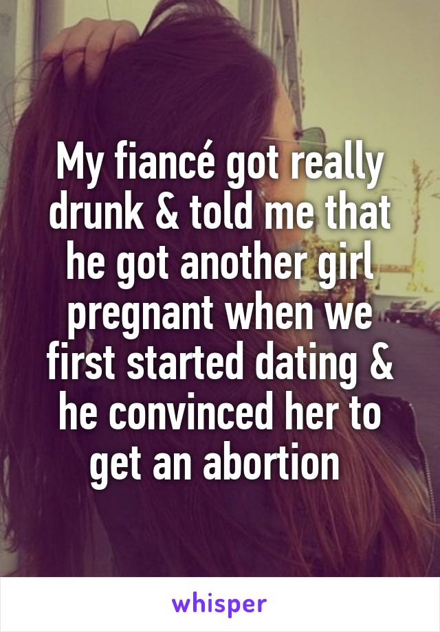 My fiancé got really drunk & told me that he got another girl pregnant when we first started dating & he convinced her to get an abortion 