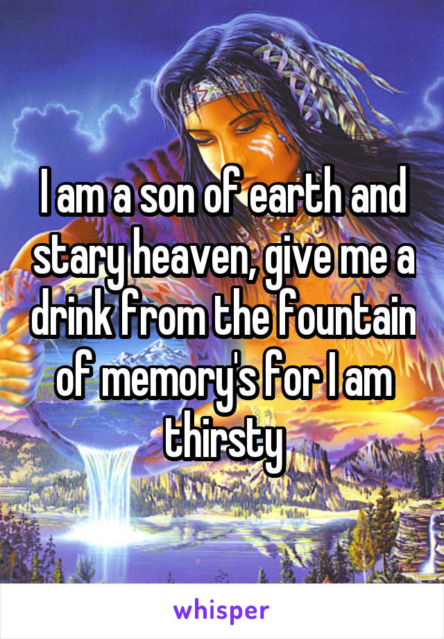 I am a son of earth and stary heaven, give me a drink from the fountain of memory's for I am thirsty