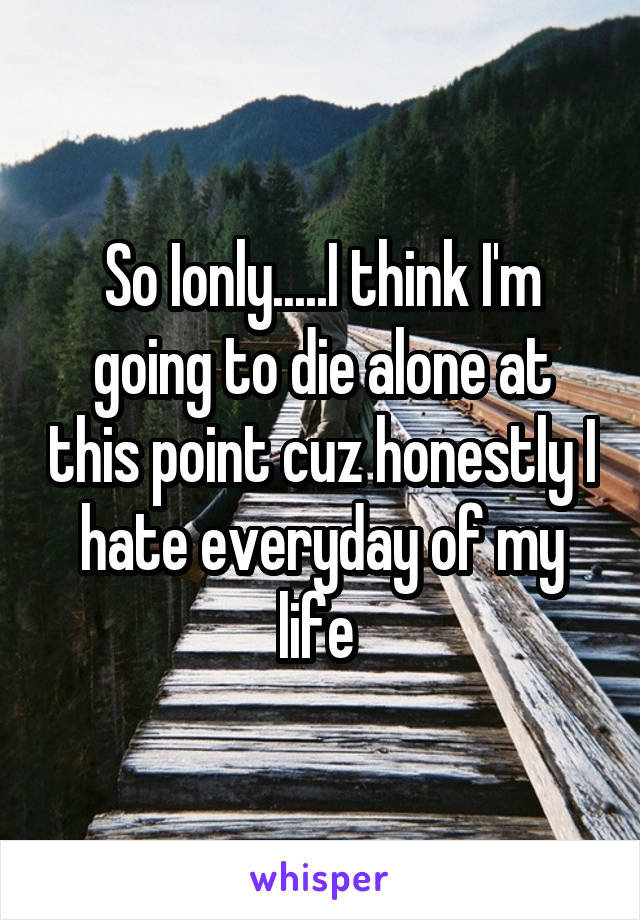 So Ionly.....I think I'm going to die alone at this point cuz honestly I hate everyday of my life 