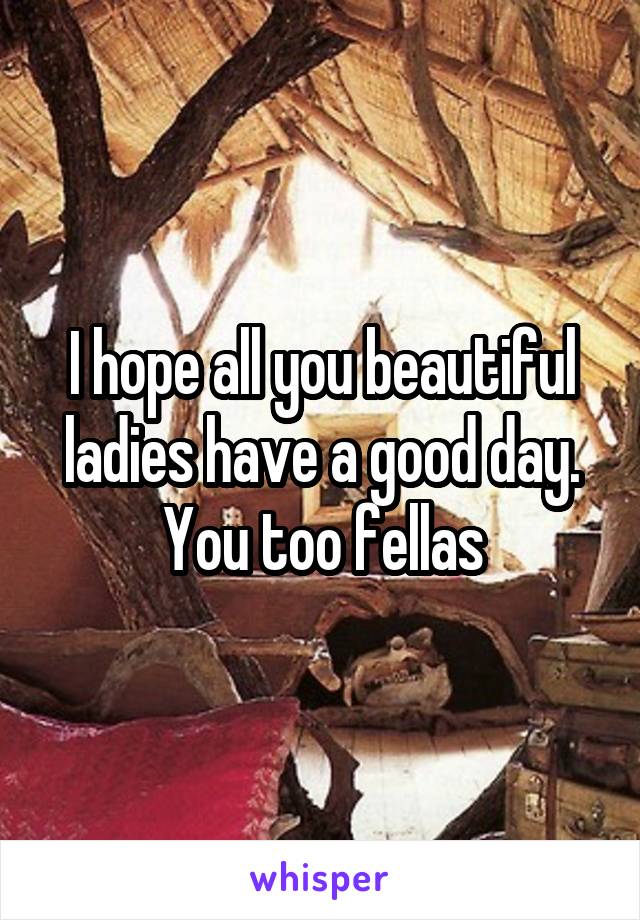 I hope all you beautiful ladies have a good day. You too fellas