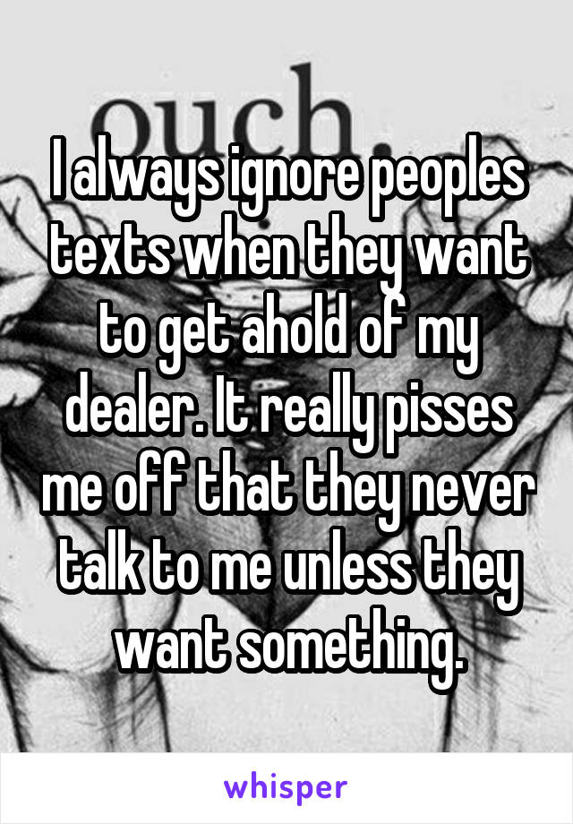 I always ignore peoples texts when they want to get ahold of my dealer. It really pisses me off that they never talk to me unless they want something.