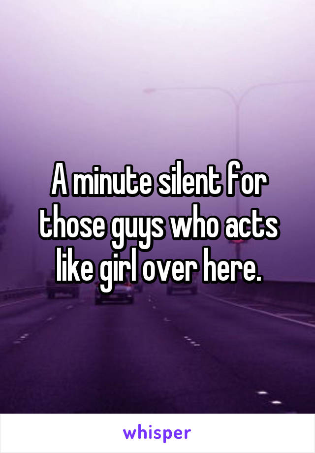 A minute silent for those guys who acts like girl over here.