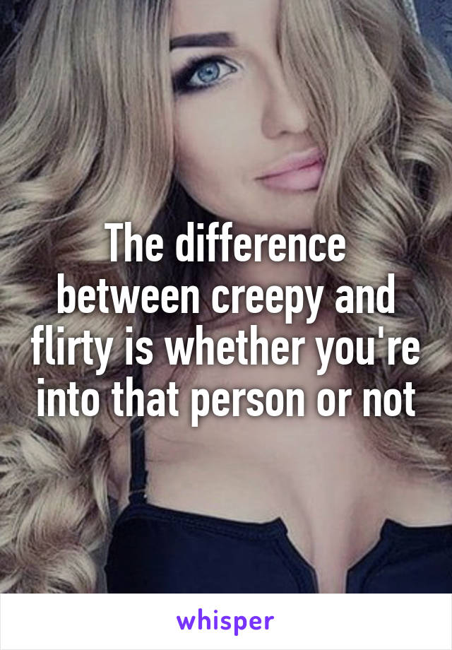 The difference between creepy and flirty is whether you're into that person or not