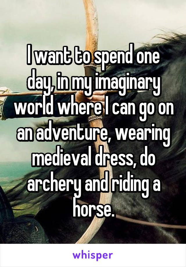 I want to spend one day, in my imaginary world where I can go on an adventure, wearing medieval dress, do archery and riding a horse.