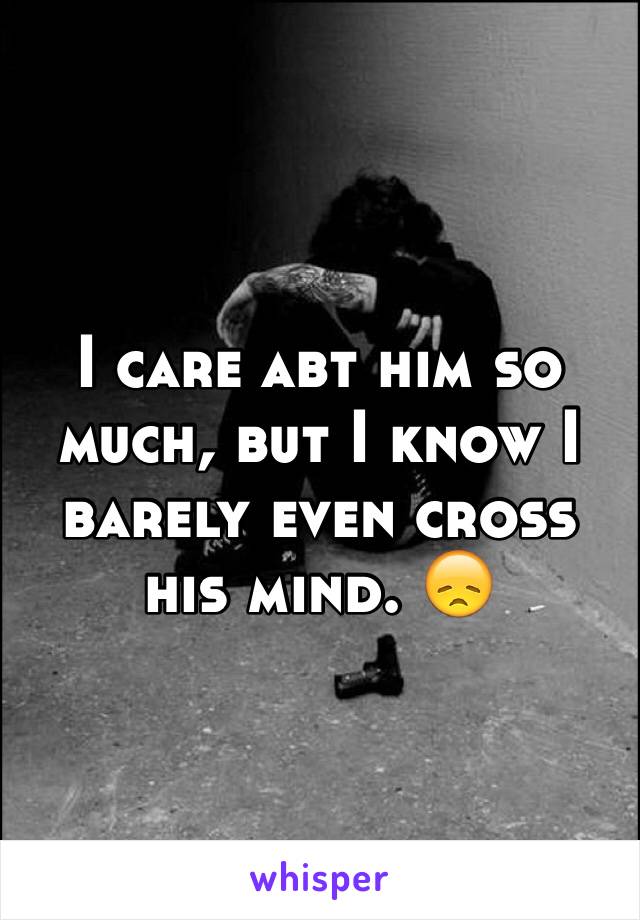 I care abt him so much, but I know I barely even cross his mind. 😞