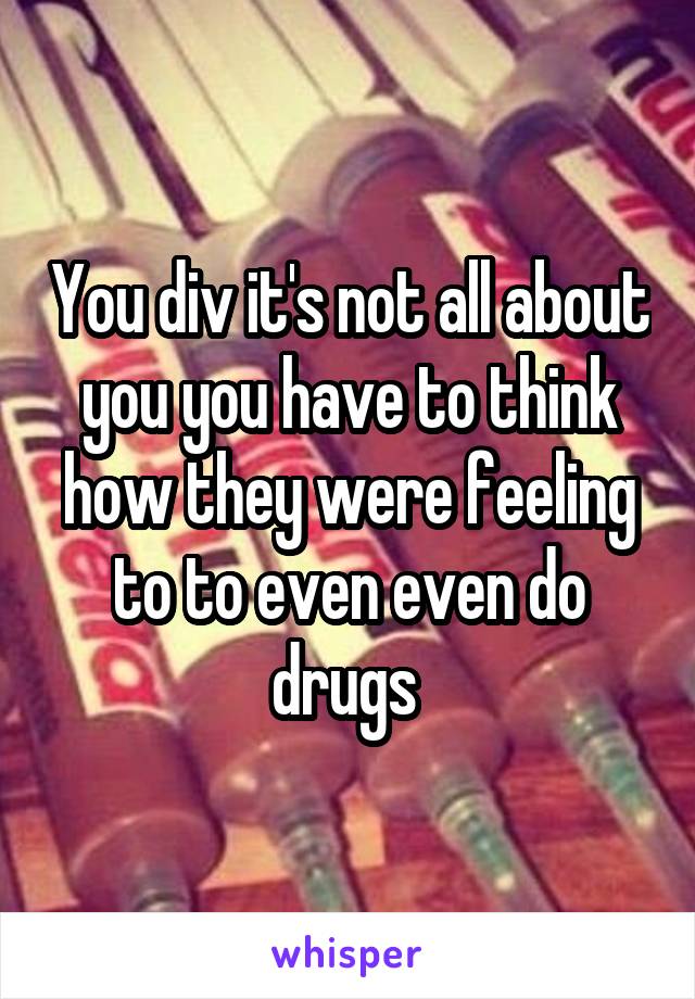 You div it's not all about you you have to think how they were feeling to to even even do drugs 