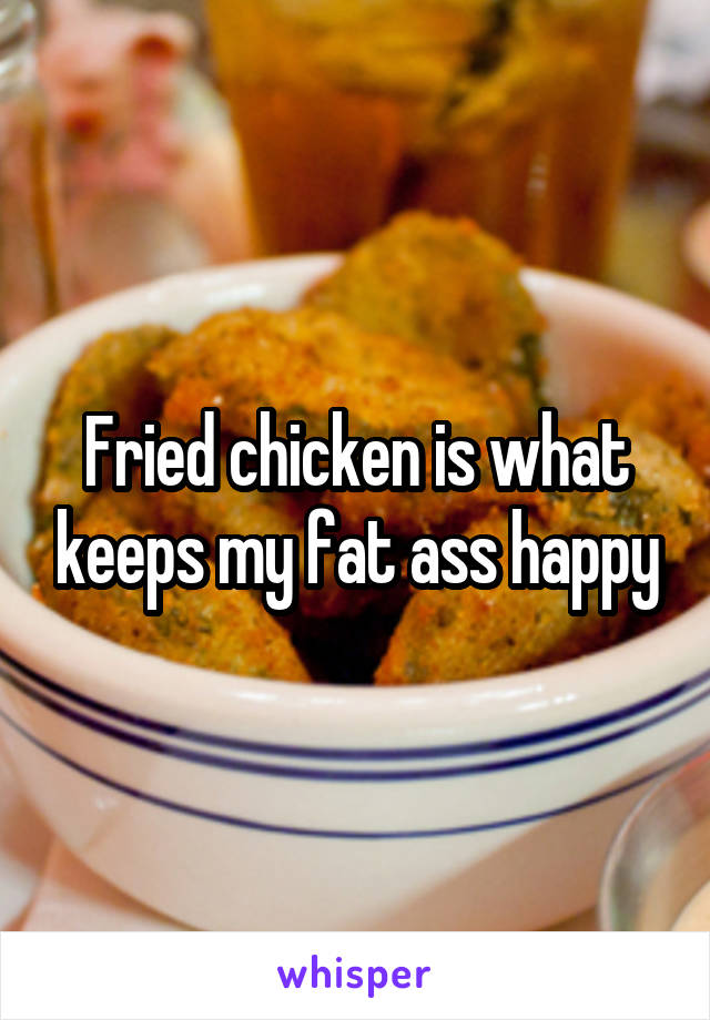 Fried chicken is what keeps my fat ass happy