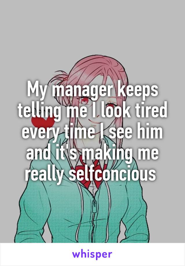 My manager keeps telling me I look tired every time I see him and it's making me really selfconcious 