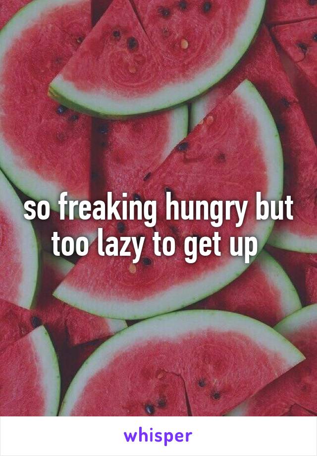 so freaking hungry but too lazy to get up 